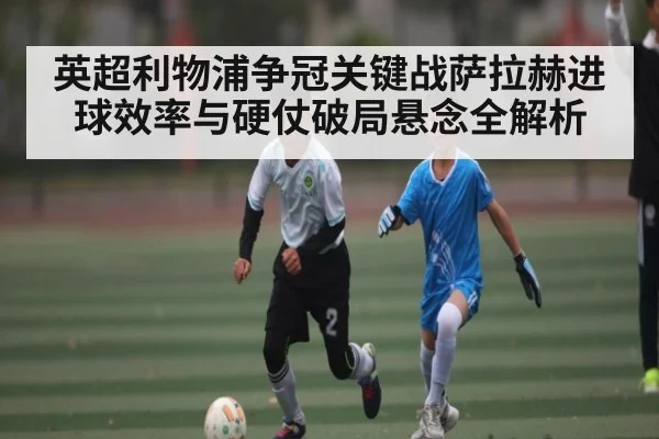 英超利物浦争冠关键战萨拉赫进球效率与硬仗破局悬念全解析