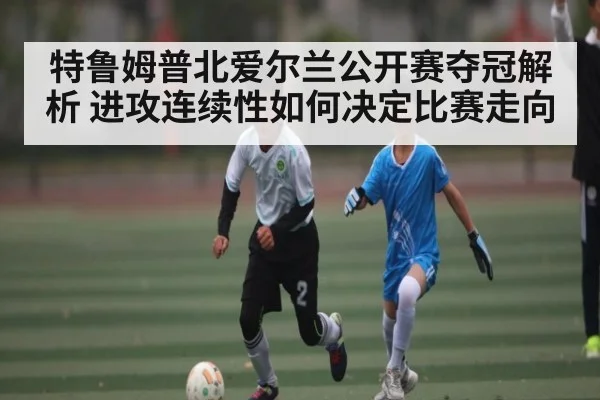 特鲁姆普北爱尔兰公开赛夺冠解析 进攻连续性如何决定比赛走向